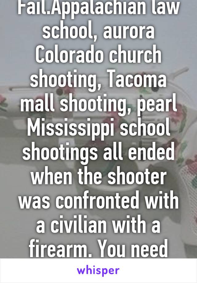 Fail.Appalachian law school, aurora Colorado church shooting, Tacoma mall shooting, pearl Mississippi school shootings all ended when the shooter was confronted with a civilian with a firearm. You need new lies