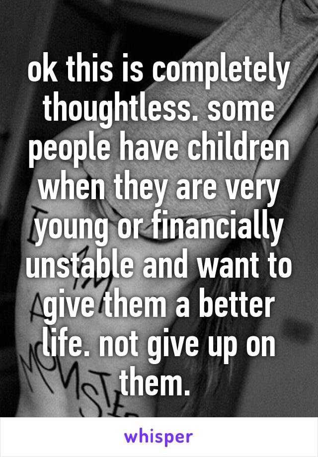 ok this is completely thoughtless. some people have children when they are very young or financially unstable and want to give them a better life. not give up on them. 