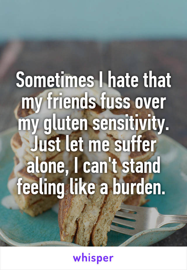 Sometimes I hate that my friends fuss over my gluten sensitivity. Just let me suffer alone, I can't stand feeling like a burden. 