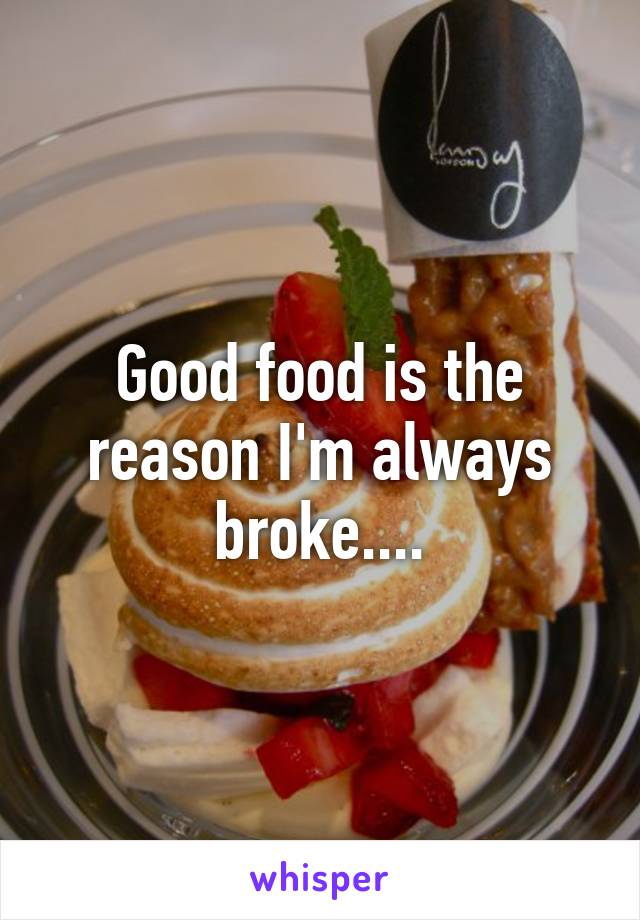 Good food is the reason I'm always broke....