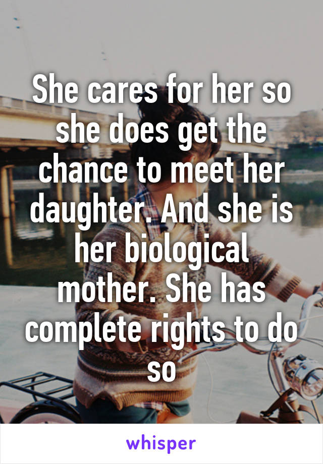 She cares for her so she does get the chance to meet her daughter. And she is her biological mother. She has complete rights to do so