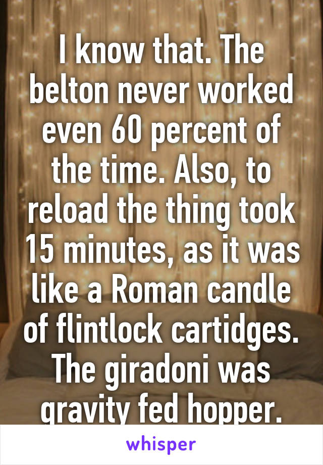 I know that. The belton never worked even 60 percent of the time. Also, to reload the thing took 15 minutes, as it was like a Roman candle of flintlock cartidges. The giradoni was gravity fed hopper.