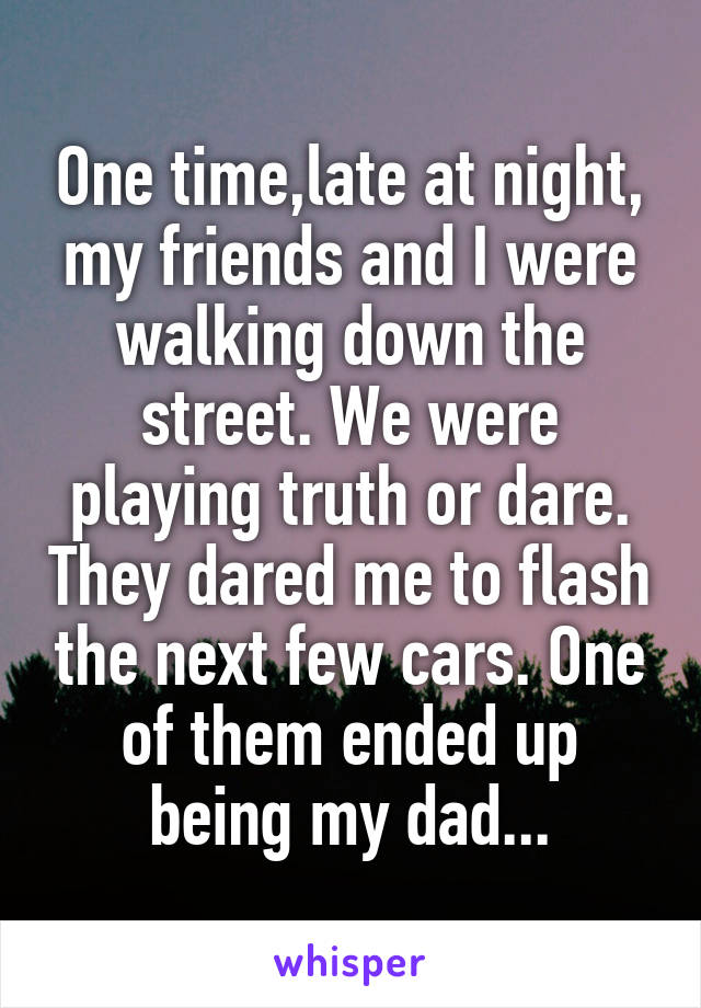 One time,late at night, my friends and I were walking down the street. We were playing truth or dare. They dared me to flash the next few cars. One of them ended up being my dad...