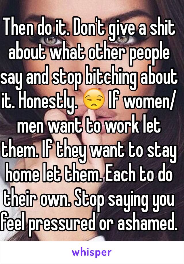 Then do it. Don't give a shit about what other people say and stop bitching about it. Honestly. 😒 If women/men want to work let them. If they want to stay home let them. Each to do their own. Stop saying you feel pressured or ashamed. 