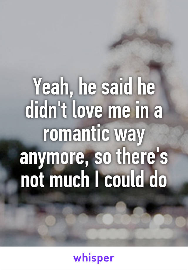 Yeah, he said he didn't love me in a romantic way anymore, so there's not much I could do