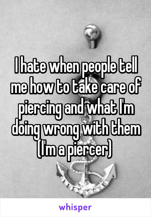 I hate when people tell me how to take care of piercing and what I'm doing wrong with them (I'm a piercer) 