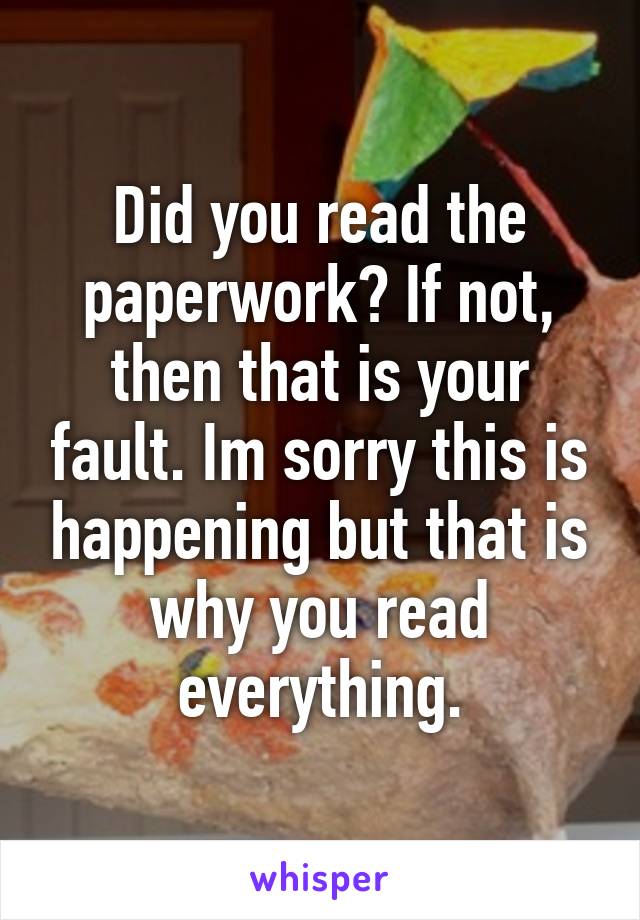 Did you read the paperwork? If not, then that is your fault. Im sorry this is happening but that is why you read everything.