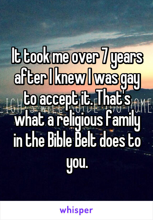 It took me over 7 years after I knew I was gay to accept it. That's what a religious family in the Bible Belt does to you.