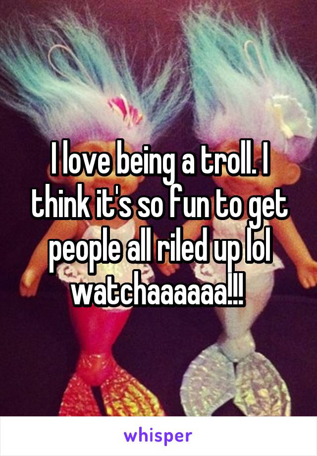 I love being a troll. I think it's so fun to get people all riled up lol watchaaaaaa!!! 
