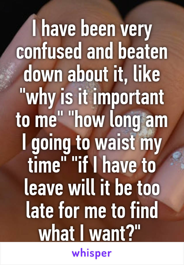 I have been very confused and beaten down about it, like "why is it important to me" "how long am I going to waist my time" "if I have to leave will it be too late for me to find what I want?" 