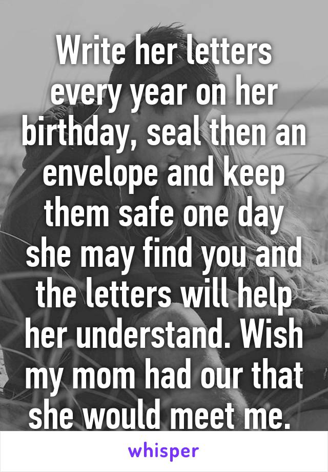 Write her letters every year on her birthday, seal then an envelope and keep them safe one day she may find you and the letters will help her understand. Wish my mom had our that she would meet me. 