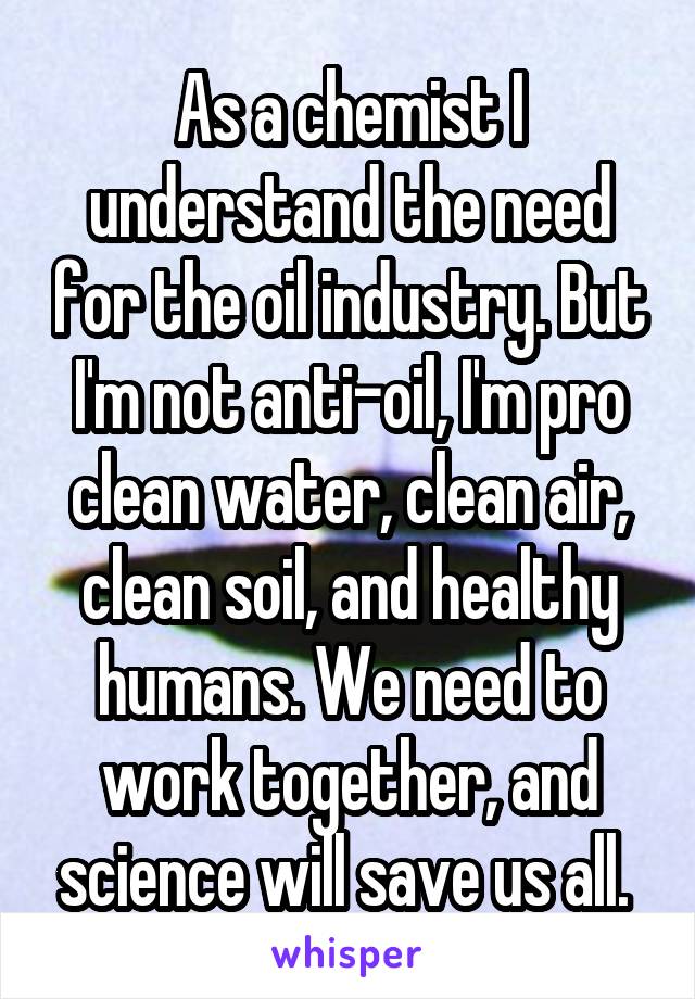 As a chemist I understand the need for the oil industry. But I'm not anti-oil, I'm pro clean water, clean air, clean soil, and healthy humans. We need to work together, and science will save us all. 