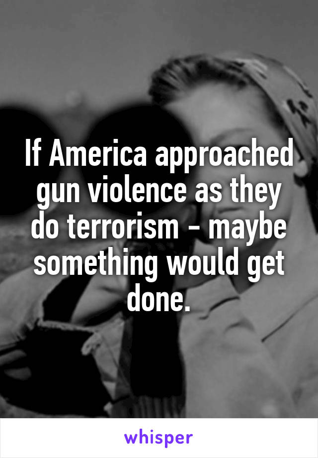 If America approached gun violence as they do terrorism - maybe something would get done.