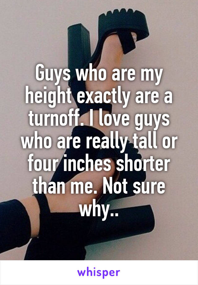 Guys who are my height exactly are a turnoff. I love guys who are really tall or four inches shorter than me. Not sure why..