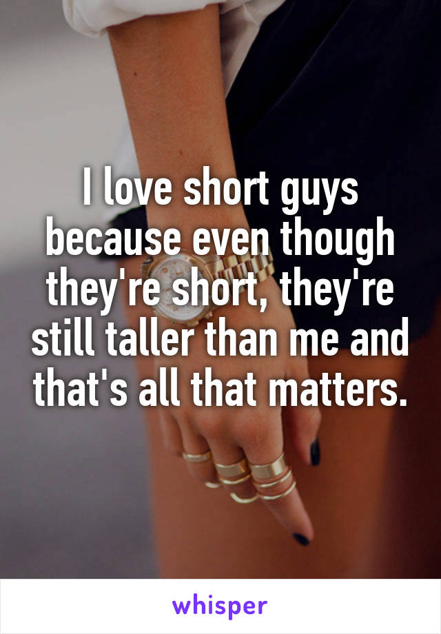 I love short guys because even though they're short, they're still taller than me and that's all that matters. 