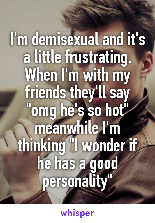 I'm demisexual and it's a little frustrating. When I'm with my friends they'll say "omg he's so hot" meanwhile I'm thinking "I wonder if he has a good personality"