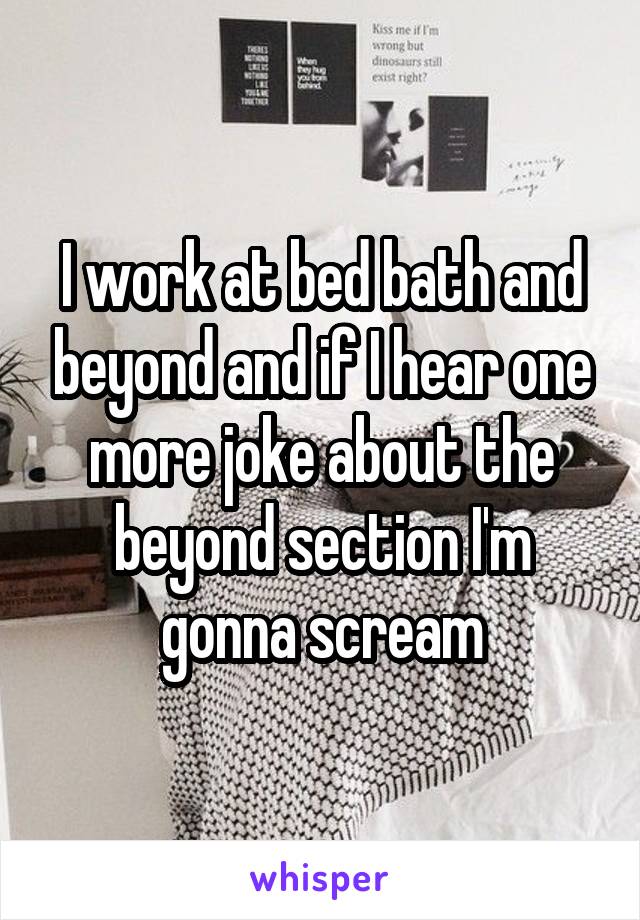 I work at bed bath and beyond and if I hear one more joke about the beyond section I'm gonna scream