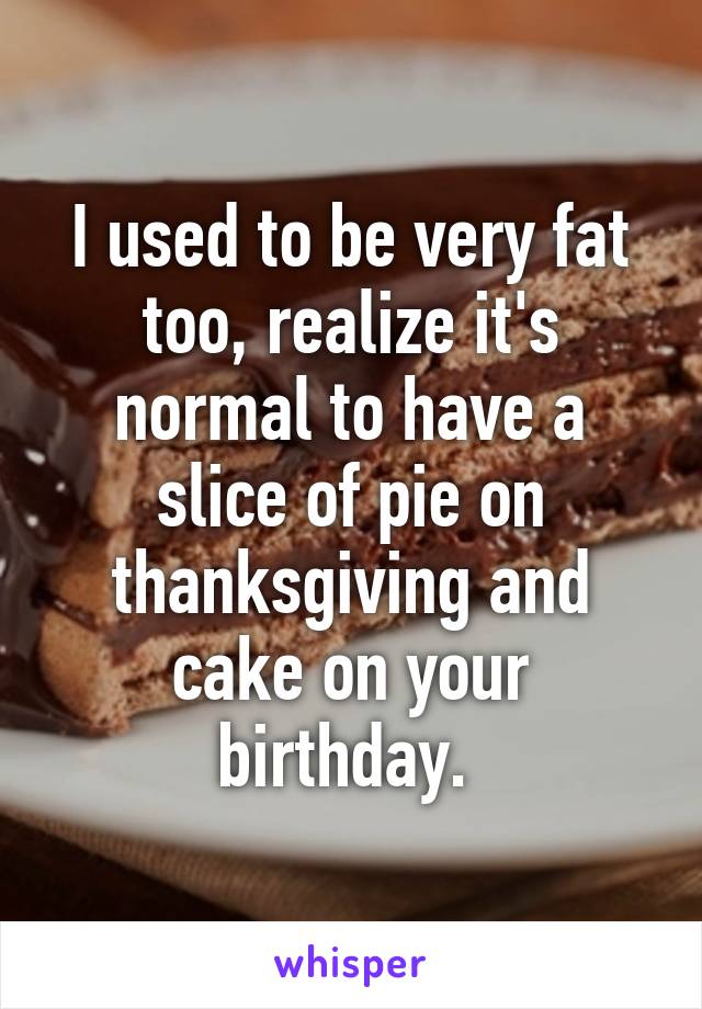 I used to be very fat too, realize it's normal to have a slice of pie on thanksgiving and cake on your birthday. 