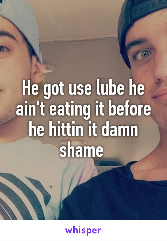He got use lube he ain't eating it before he hittin it damn shame 