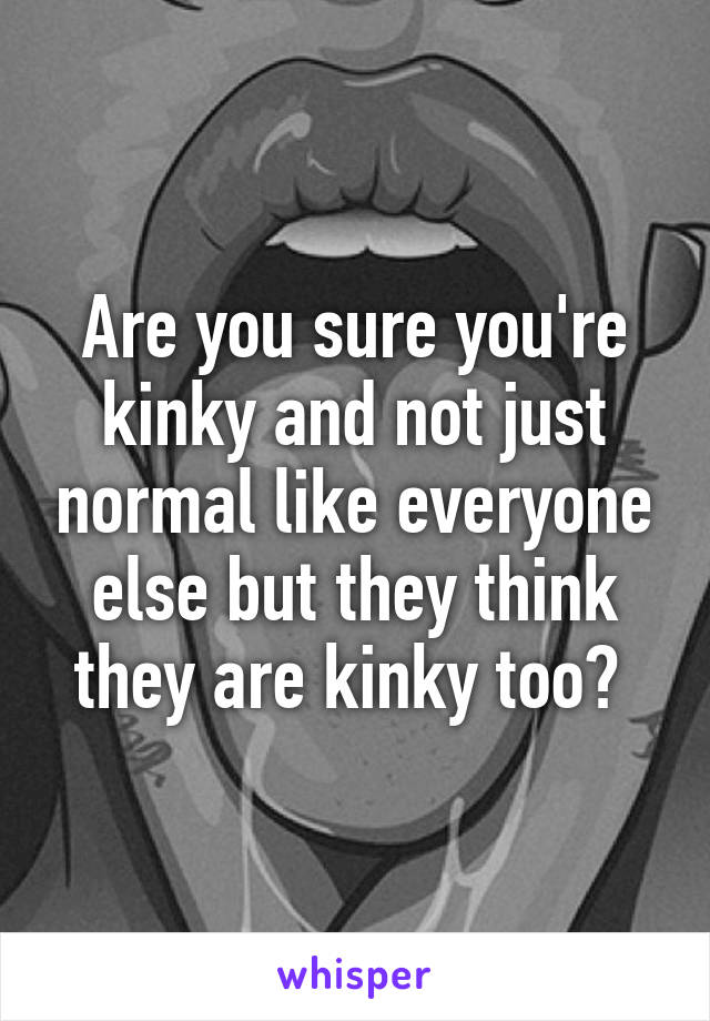 Are you sure you're kinky and not just normal like everyone else but they think they are kinky too? 