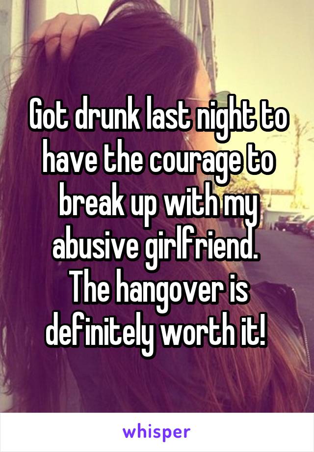 Got drunk last night to have the courage to break up with my abusive girlfriend. 
The hangover is definitely worth it! 