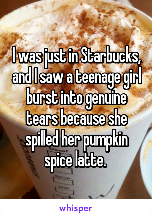 I was just in Starbucks, and I saw a teenage girl burst into genuine tears because she spilled her pumpkin spice latte. 
