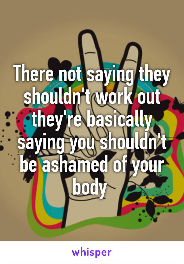 There not saying they shouldn't work out they're basically saying you shouldn't be ashamed of your body 
