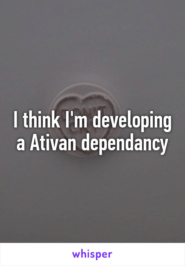 I think I'm developing a Ativan dependancy