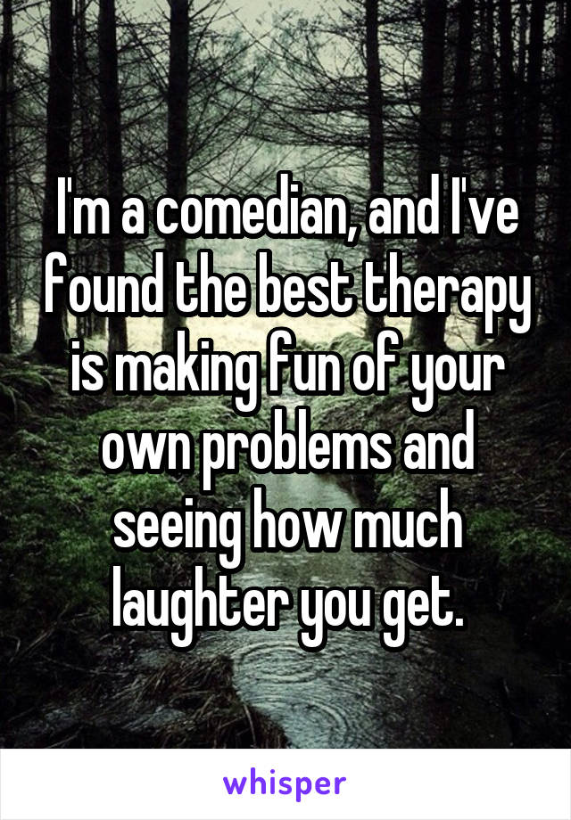 I'm a comedian, and I've found the best therapy is making fun of your own problems and seeing how much laughter you get.