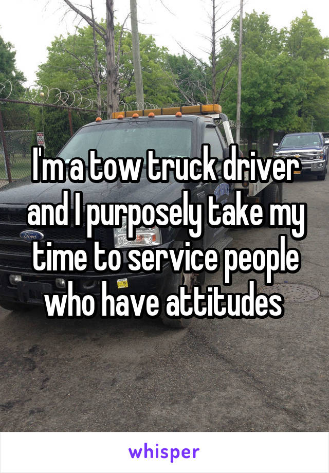 I'm a tow truck driver and I purposely take my time to service people who have attitudes 