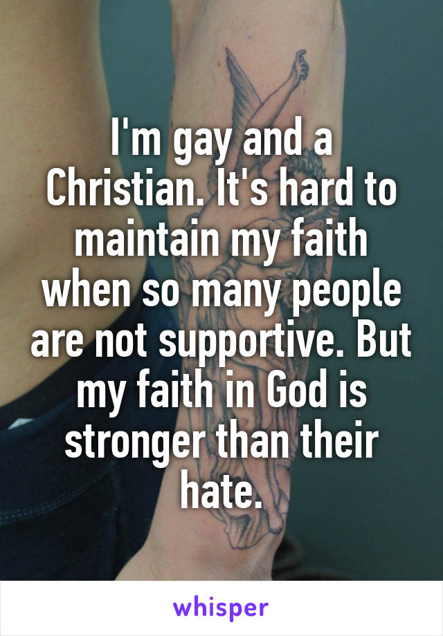 I'm gay and a Christian. It's hard to maintain my faith when so many people are not supportive. But my faith in God is stronger than their hate.
