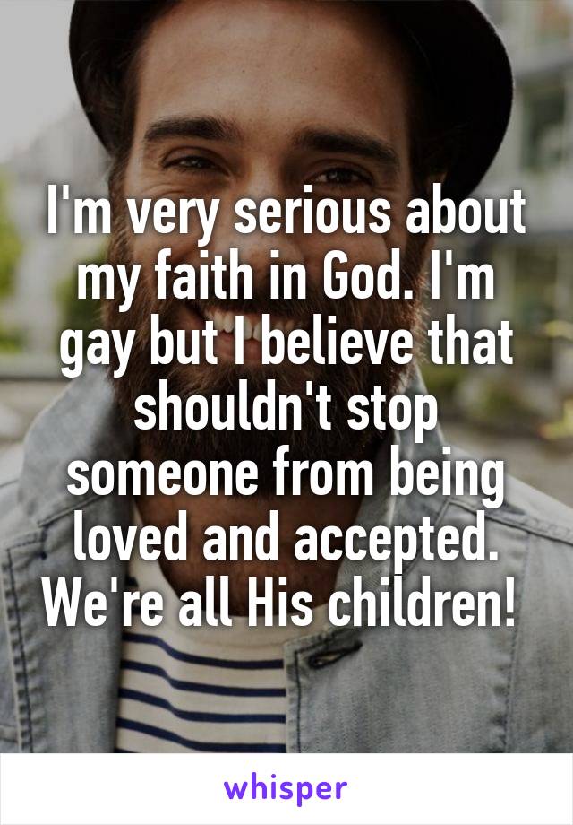 I'm very serious about my faith in God. I'm gay but I believe that shouldn't stop someone from being loved and accepted. We're all His children! 