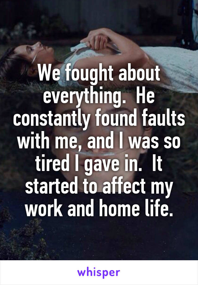 We fought about everything.  He constantly found faults with me, and I was so tired I gave in.  It started to affect my work and home life.