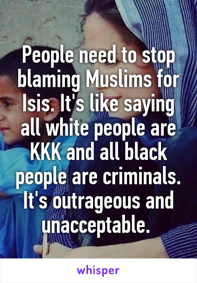 People need to stop blaming Muslims for Isis. It's like saying all white people are KKK and all black people are criminals. It's outrageous and unacceptable. 
