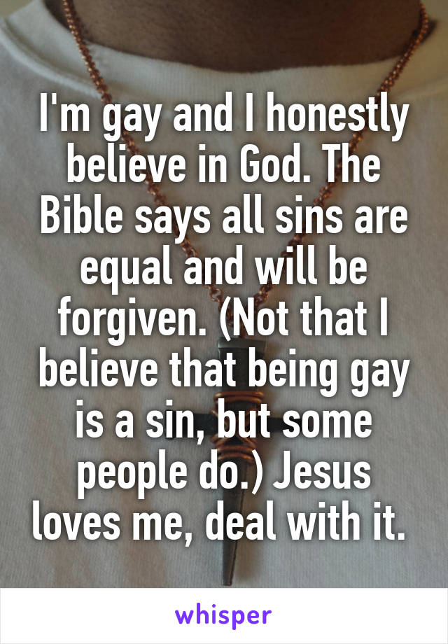 I'm gay and I honestly believe in God. The Bible says all sins are equal and will be forgiven. (Not that I believe that being gay is a sin, but some people do.) Jesus loves me, deal with it. 