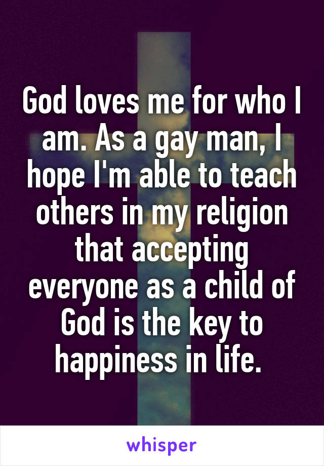 God loves me for who I am. As a gay man, I hope I'm able to teach others in my religion that accepting everyone as a child of God is the key to happiness in life. 