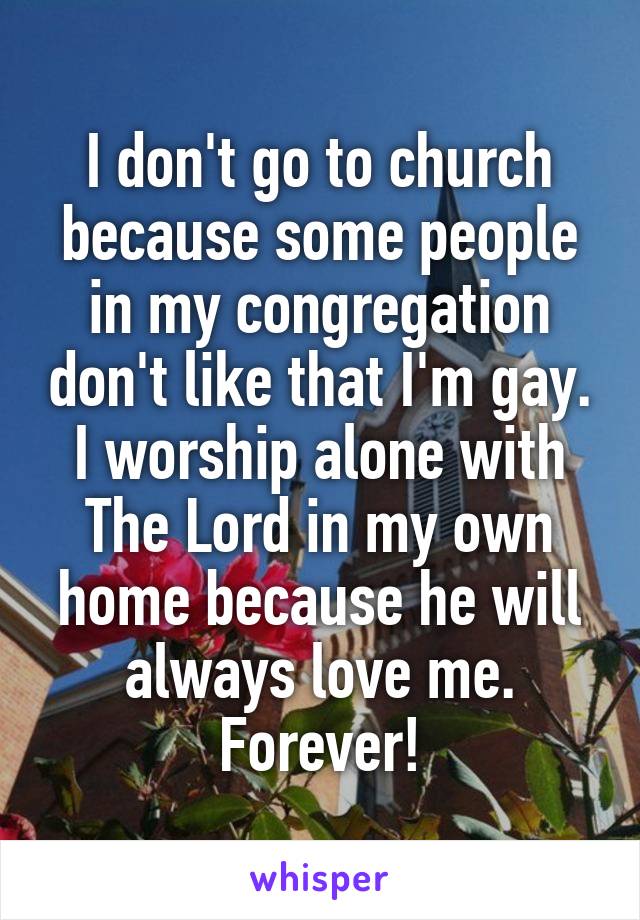 I don't go to church because some people in my congregation don't like that I'm gay. I worship alone with The Lord in my own home because he will always love me. Forever!