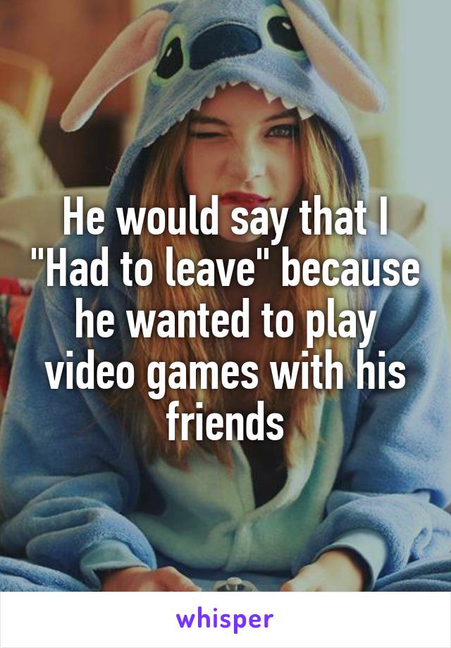 He would say that I "Had to leave" because he wanted to play video games with his friends