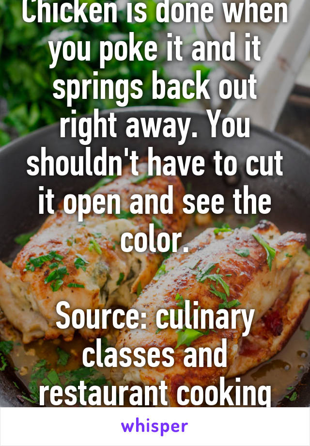 Chicken is done when you poke it and it springs back out right away. You shouldn't have to cut it open and see the color.

Source: culinary classes and restaurant cooking experience.