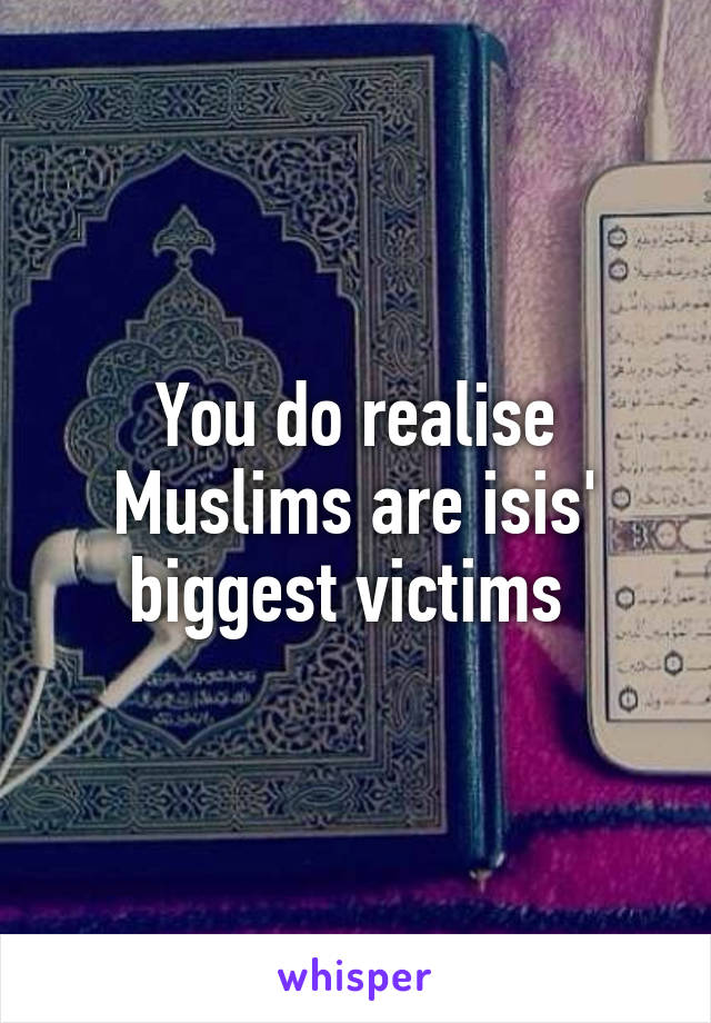 You do realise Muslims are isis' biggest victims 