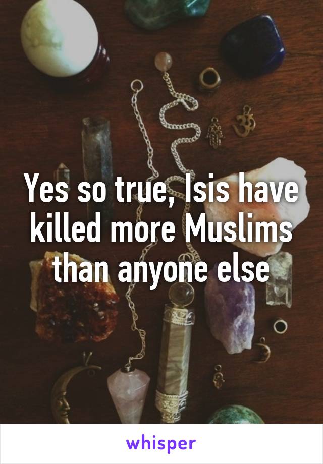 Yes so true, Isis have killed more Muslims than anyone else