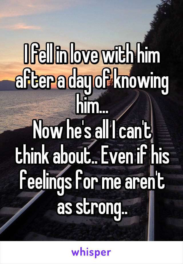I fell in love with him after a day of knowing him...
Now he's all I can't think about.. Even if his feelings for me aren't as strong..
