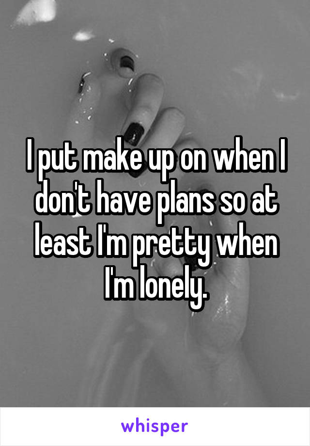 I put make up on when I don't have plans so at least I'm pretty when I'm lonely.
