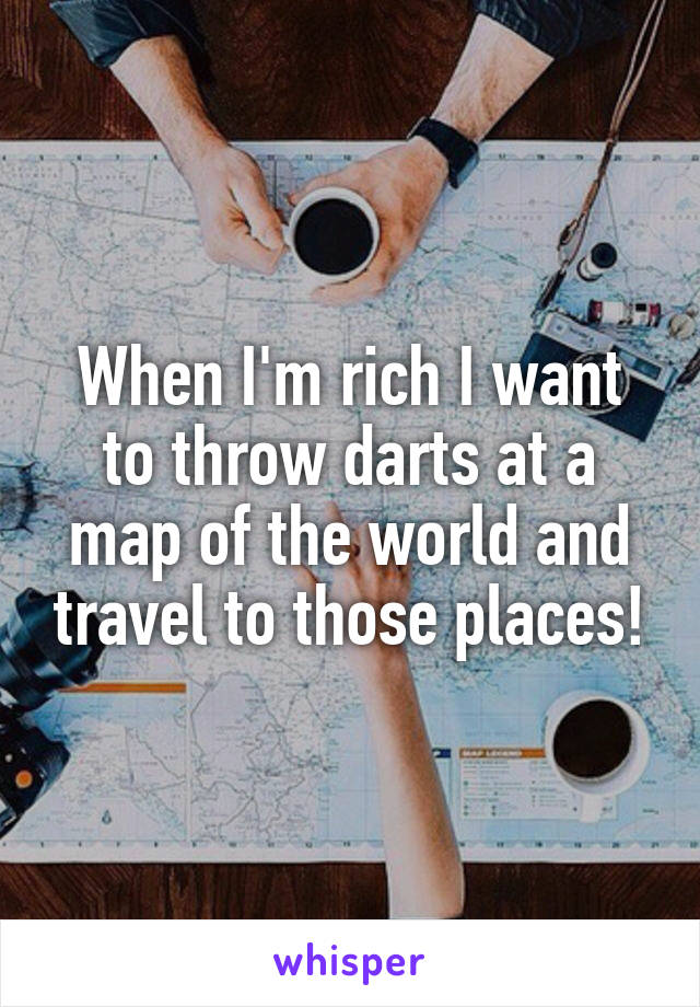 When I'm rich I want to throw darts at a map of the world and travel to those places!