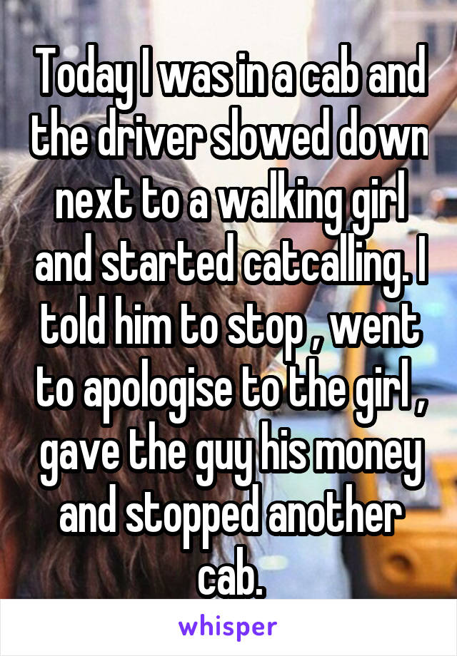 Today I was in a cab and the driver slowed down next to a walking girl and started catcalling. I told him to stop , went to apologise to the girl , gave the guy his money and stopped another cab.