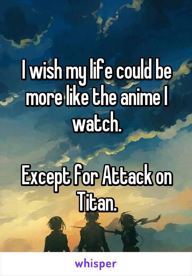 I wish my life could be more like the anime I watch.

Except for Attack on Titan.