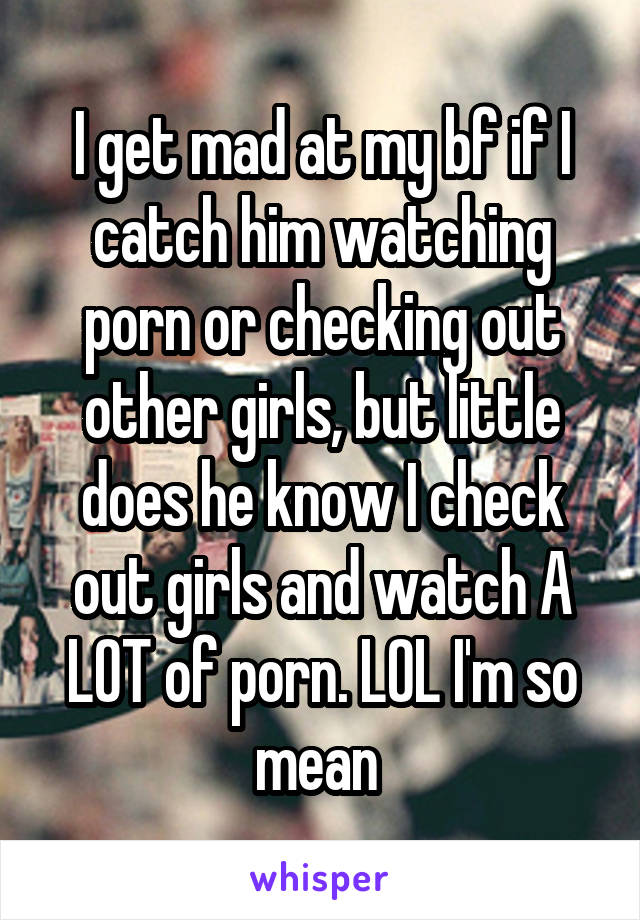 I get mad at my bf if I catch him watching porn or checking out other girls, but little does he know I check out girls and watch A LOT of porn. LOL I'm so mean 
