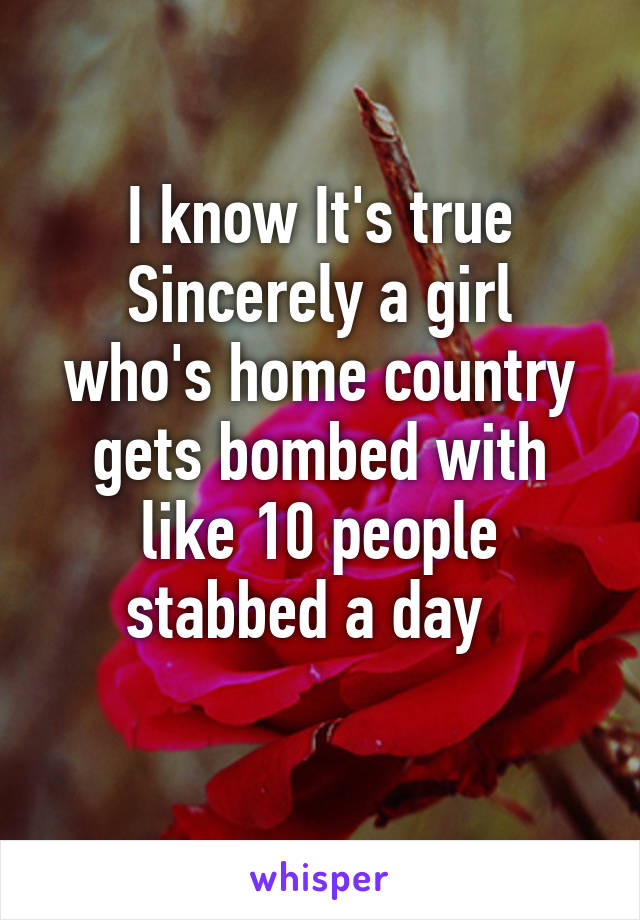 I know It's true
Sincerely a girl who's home country gets bombed with like 10 people stabbed a day  
