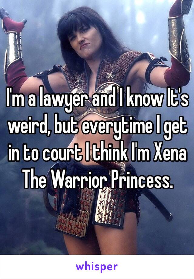 I'm a lawyer and I know It's weird, but everytime I get in to court I think I'm Xena The Warrior Princess.