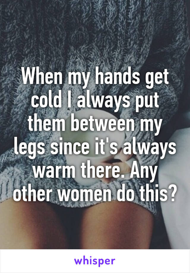 When my hands get cold I always put them between my legs since it's always warm there. Any other women do this?